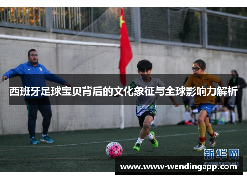 西班牙足球宝贝背后的文化象征与全球影响力解析