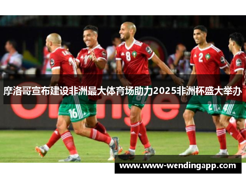 摩洛哥宣布建设非洲最大体育场助力2025非洲杯盛大举办 摩洛哥宣布建设非洲最大体育场助力2025非洲杯盛大举办