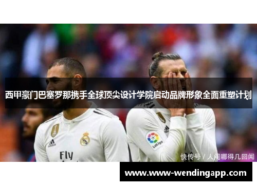 西甲豪门巴塞罗那携手全球顶尖设计学院启动品牌形象全面重塑计划