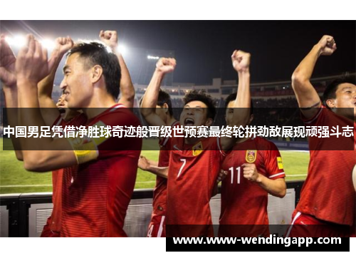 中国男足凭借净胜球奇迹般晋级世预赛最终轮拼劲敌展现顽强斗志