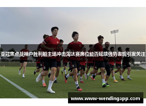 亚冠焦点战神户胜利船主场冲击淘汰赛席位能否延续强势表现引发关注