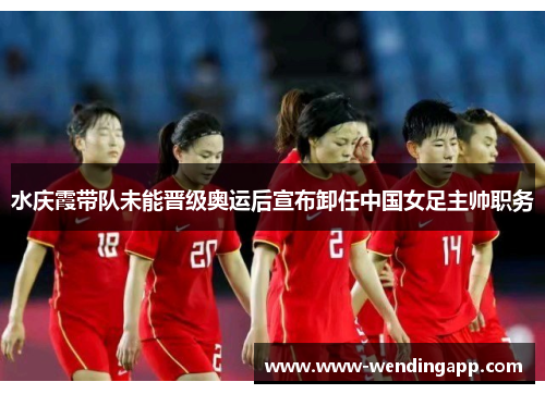 水庆霞带队未能晋级奥运后宣布卸任中国女足主帅职务