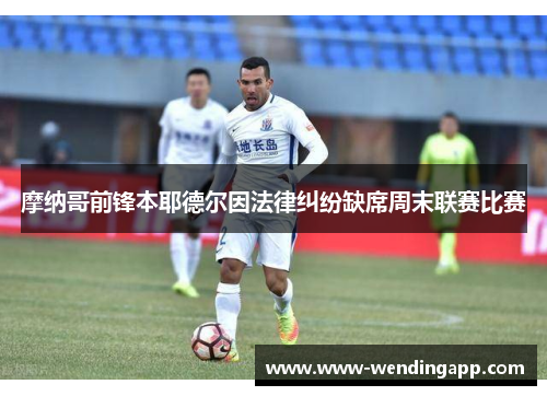 摩纳哥前锋本耶德尔因法律纠纷缺席周末联赛比赛 摩纳哥前锋本耶德尔因法律纠纷缺席周末联赛比赛